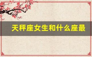 天秤座女生和什么座最配(天秤座女生和什么星座最搭配)